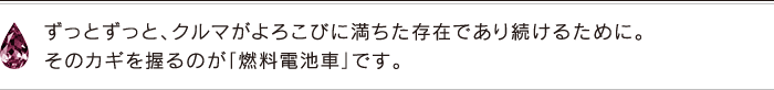 ずっとずっと、クルマがよろこびに満ちた存在であり続けるために。そのカギを握るのが「燃料電池車」です。