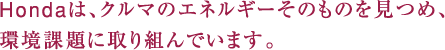 Hondaは、クルマのエネルギーそのものを見つめ、環境課題に取り組んでいます。