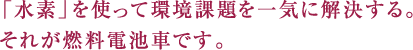 「水素」を使って環境課題を一気に解決する。それが燃料電池車です。