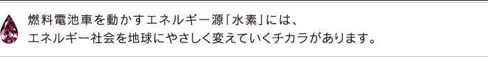 燃料電池車を動かすエネルギー源「水素」には、エネルギー社会を地球にやさしく変えていくチカラがあります。