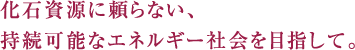 化石資源に頼らない、持続可能なエネルギー社会を目指して。