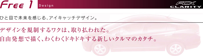 Free1 Design　ひと目で未来を感じる、アイキャッチデザイン。　デザインを規制するワクは、取り払われた。自由発想で描く、わくわくドキドキする新しいクルマのカタチ。