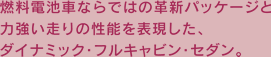 燃料電池車ならではの革新パッケージと力強い走りの性能を表現した、ダイナミック・フルキャビン・セダン。