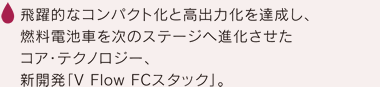 飛躍的なコンパクト化と高出力化を達成し、燃料電池車を次のステージへ進化させたコア・テクノロジー、新開発「V Flow FCスタック」。