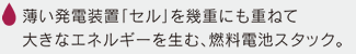 薄い発電装置「セル」を幾重にも重ねて大きなエネルギーを生む、燃料電池スタック。