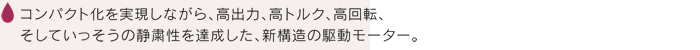 コンパクト化を実現しながら、高出力、高トルク、高回転、そしていっそうの静粛性を達成した、新構造の駆動モーター。