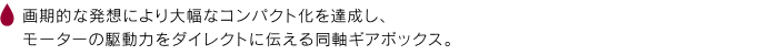 画期的な発想により大幅なコンパクト化を達成し、モーターの駆動力をダイレクトに伝える同軸ギアボックス。