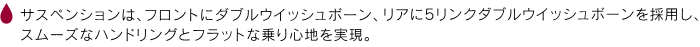 サスペンションは、フロントにダブルウイッシュボーン、リアに5リンクダブルウイッシュボーンを採用し、スムーズなハンドリングとフラットな乗り心地を実現。