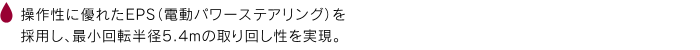 操作性に優れたEPS（電動パワーステアリング）を採用し、最小回転半径5.4mの取り回し性を実現。