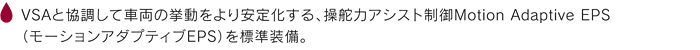 VSAと協調して車両の挙動をより安定化する、操舵力アシスト制御Motion Adaptive EPS（モーションアダプティブEPS）を標準装備。