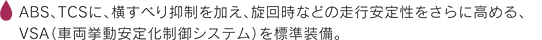 ABS、TCSに、横すべり抑制を加え、旋回時などの走行安定性をさらに高める、VSA（車両挙動安定化制御システム）を標準装備。