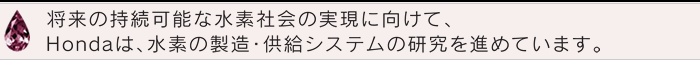 将来の持続可能な水素社会の実現に向けて、Hondaは、水素の製造・供給システムの研究を進めています。