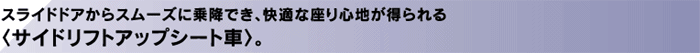 スライドドアからスムーズに乗降でき、快適な座り心地が得られる〈サイドリフトアップシート車〉。