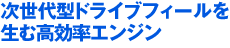 次世代型ドライブフィールを生む高効率エンジン