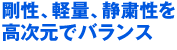 剛性、軽量、静粛性を高次元でバランス