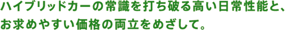 ハイブリッドカーの常識を打ち破る高い日常性能と、お求めやすい価格の両立をめざして。