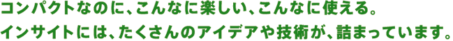 コンパクトなのに、こんなに楽しい、こんなに使える。インサイトには、たくさんのアイデアや技術が、詰まっています。