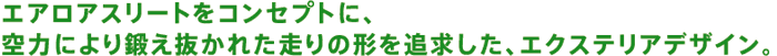エアロアスリートをコンセプトに、空力により鍛え抜かれた走りの形を追求した、エクステリアデザイン。