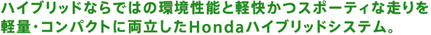 ハイブリッドならではの環境性能と軽快かつスポーティな走りを軽量・コンパクトに両立したHondaハイブリッドシステム。