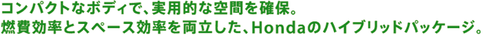 コンパクトなボディで、実用的な空間を確保。燃費効率とスペース効率を両立した、Hondaのハイブリッドパッケージ。