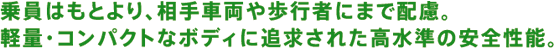 乗員はもとより、相手車両や歩行者にまで配慮。軽量・コンパクトなボディに追求された高水準の安全性能。