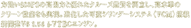 力強い280PSの高出力と優れたクルーズ燃費を両立し、高水準のクリーン性能をも実現。進化した可変シリンダーシステム〈VCM〉搭載新開発V6 3.5L i-VTECエンジン。