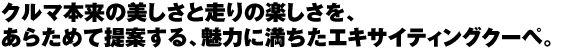 クルマ本来の美しさと走りの楽しさを、あらためて提案する、魅力に満ちたエキサイティングクーペ。