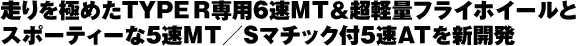 走りを極めたTYPE R専用6速MT&超軽量フライホイールとスポーティーな5速MT/Sマチック付5速ATを新開発