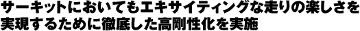 サーキットにおいてもエキサイティングな走りの楽しさを実現するために徹底した高剛性化を実施