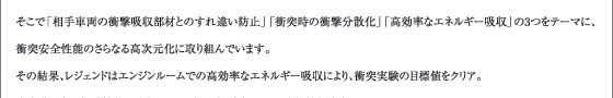 そこで「相手車両の衝撃吸収部材とのすれ違い防止」「衝突時の衝撃分散化」「高効率なエネルギー吸収」の3つをテーマに、衝突安全性能のさらなる高次元化に取り組んでいます。その結果、レジェンドはエンジンルームでの高効率なエネルギー吸収により、衝突実験の目標値をクリア。