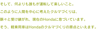 そして、何よりも誰もが運転して楽しいこと。このように人間を中心に考えたクルマづくりは、脈々と受け継がれ、現在のHondaに息づいています。そう、軽乗用車はHondaのクルマづくりの原点といえます。