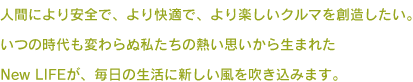 人間により安全で、より快適で、より楽しいクルマを創造したい。いつの時代も変わらぬ私たちの熱い思いから生まれたNew LIFEが、毎日の生活に新しい風を吹き込みます。