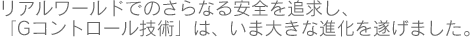 リアルワールドでのさらなる安全を追求し、「Gコントロール技術」は、いま大きな進化を遂げました。