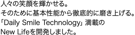 人々の笑顔を輝かせる。そのために基本性能から徹底的に磨き上げる。「Daily Smile Technology」満載のNew Lifeを開発しました。