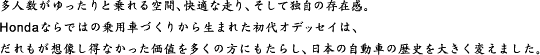 多人数がゆったりと乗れる空間、快適な走り、そして独自の存在感。Hondaならではの乗用車づくりから生まれた初代オデッセイは、だれもが想像し得なかった価値を多くの方にもたらし、日本の自動車の歴史を大きく変えました。