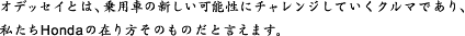 オデッセイとは、乗用車の新しい可能性にチャレンジしていくクルマであり、私たちHondaの在り方そのものだと言えます。