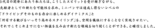 3代目の開発にあたり私たちは、こうしたスピリットを受け継ぎながら、先駆者としての新たな可能性を求め、ミニバンでは達成し得ないレベルの「ドライビングそのものを存分に楽しめるダイナミクス」と「所有する歓びをいっそう高めるスタイリング」を、空間を犠牲にすることなく実現させたい、それでこそこれまでにない価値を生み出す新たな領域を切り開くことができる、と確信しました。