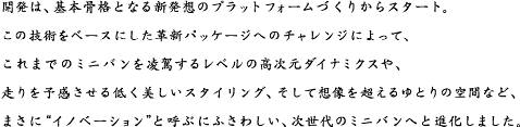 開発は、基本骨格となる新発想のプラットフォームづくりからスタート。この技術をベースにした革新パッケージへのチャレンジによって、これまでのミニバンを凌駕するレベルの高次元ダイナミクスや、走りを予感させる低く美しいスタイリング、そして想像を超えるゆとりの空間など、まさに“イノベーション”と呼ぶにふさわしい、次世代のミニバンへと進化しました。