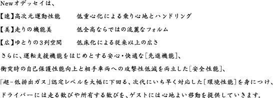 Newオデッセイは、【速】高次元運動性能	低重心化による乗り心地とハンドリング【美】走りの機能美	低全高ならではの流麗なフォルム【広】ゆとりの3列空間	低床化による従来以上の広ささらに、運転支援機能をはじめとする安心・快適な［先進機能］、衝突時の自己保護性能向上と相手車両への攻撃性低減を両立した［安全性能］、「超−低排出ガス」認定レベルを大幅に下回る、次代にいち早く対応した［環境性能］を身につけ、ドライバーには走る歓びや所有する歓びを、ゲストには心地よい移動を提供していきます。