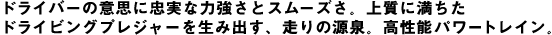 ドライバーの意思に忠実な力強さとスムーズさ。上質に満ちたドライビングプレジャーを生み出す、走りの源泉。高性能パワートレイン。