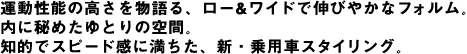 運動性能の高さを物語る、ロー&ワイドで伸びやかなフォルム。内に秘めたゆとりの空間。知的でスピード感に満ちた、新・乗用車スタイリング。