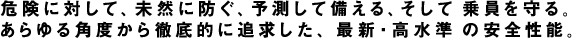 危険に対して、未然に防ぐ、予測して備える、そして乗員を守る。あらゆる角度から徹底的に追及した、最新・高水準の安全性能。