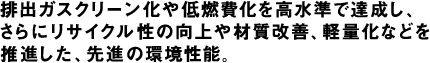 排出ガスクリーン化や低燃費化を高水準で達成し、さらにリサイクル性の向上や材質改善、軽量化などを推進した、先進の環境性能。
