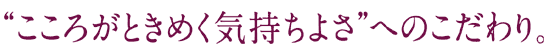 “こころがときめく気持ちよさ”へのこだわり。