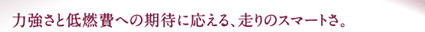 力強さと低燃費への期待に応える、走りのスマートさ。