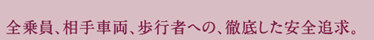 全乗員、相手車両、歩行者への、徹底した安全追求。