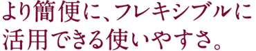 より簡便に、フレキシブルに活用できる使いやすさ。