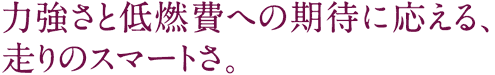 力強さと低燃費への期待に応える、走りのスマートさ。