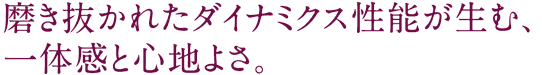 磨き抜かれたダイナミクス　性能が生む、一体感と心地よさ。