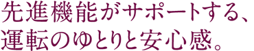 先進機能がサポートする、運転のゆとりと安心感。